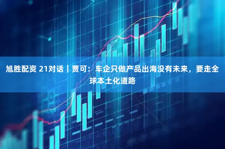 旭胜配资 21对话｜贾可：车企只做产品出海没有未来，要走全球本土化道路