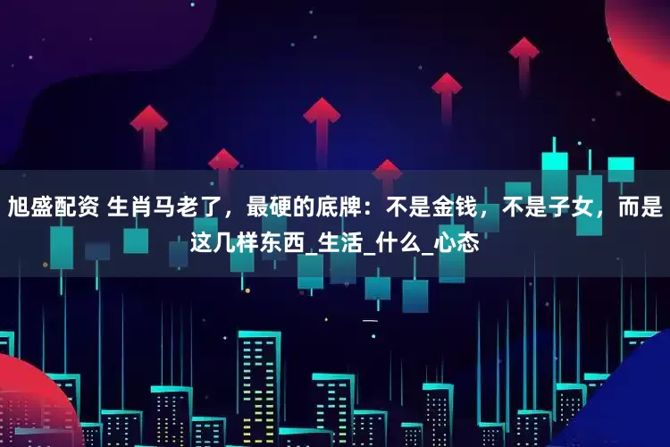 旭盛配资 生肖马老了，最硬的底牌：不是金钱，不是子女，而是这几样东西_生活_什么_心态