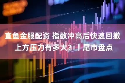 宣鱼金服配资 指数冲高后快速回撤 上方压力有多大？丨尾市盘点