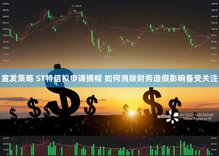 宣发策略 ST特信拟申请摘帽 如何消除财务造假影响备受关注