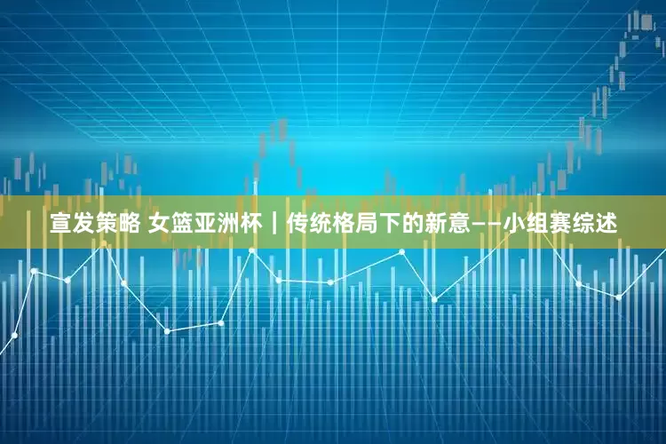 宣发策略 女篮亚洲杯｜传统格局下的新意——小组赛综述