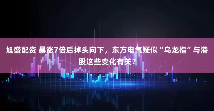 旭盛配资 暴涨7倍后掉头向下，东方电气疑似“乌龙指”与港股这些变化有关？