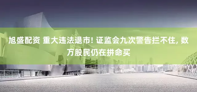 旭盛配资 重大违法退市! 证监会九次警告拦不住, 数万股民仍在拼命买